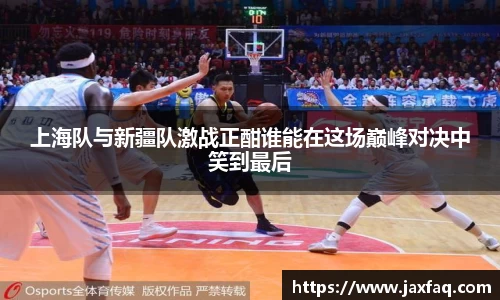 上海队与新疆队激战正酣谁能在这场巅峰对决中笑到最后